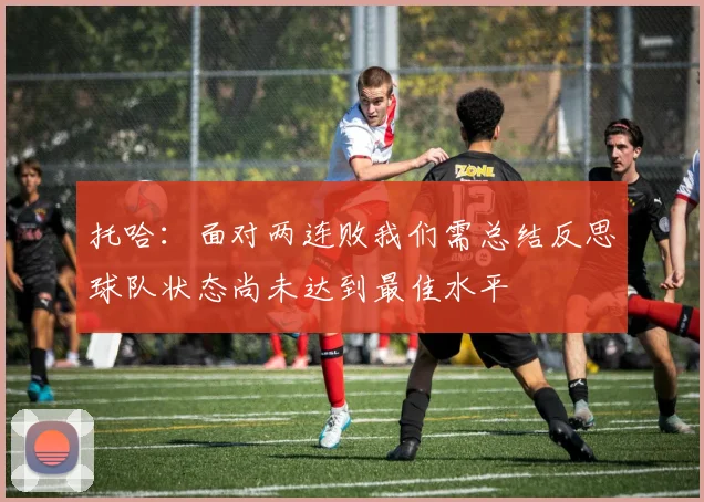 托哈：面对两连败我们需总结反思球队状态尚未达到最佳水平