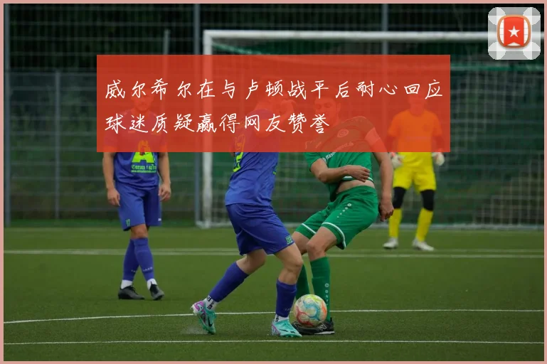 威尔希尔在与卢顿战平后耐心回应球迷质疑赢得网友赞誉