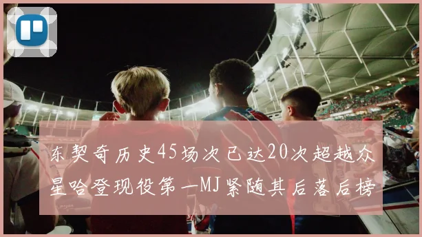 东契奇历史45场次已达20次超越众星哈登现役第一MJ紧随其后落后榜首100场