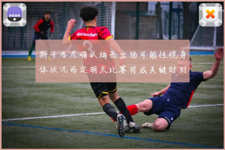 斯卡洛尼确认梅西出场可能性视身体状况而定明天比赛将成关键时刻