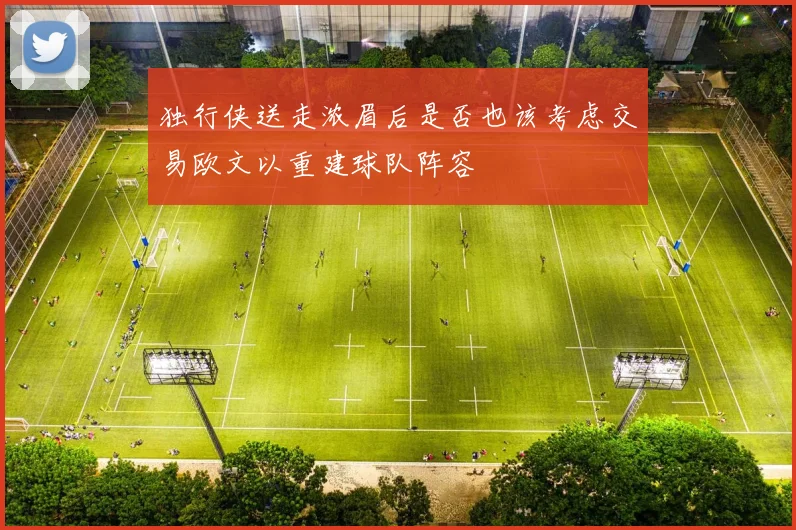 独行侠送走浓眉后是否也该考虑交易欧文以重建球队阵容