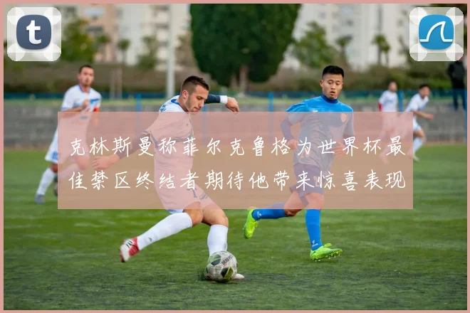 克林斯曼称菲尔克鲁格为世界杯最佳禁区终结者期待他带来惊喜表现