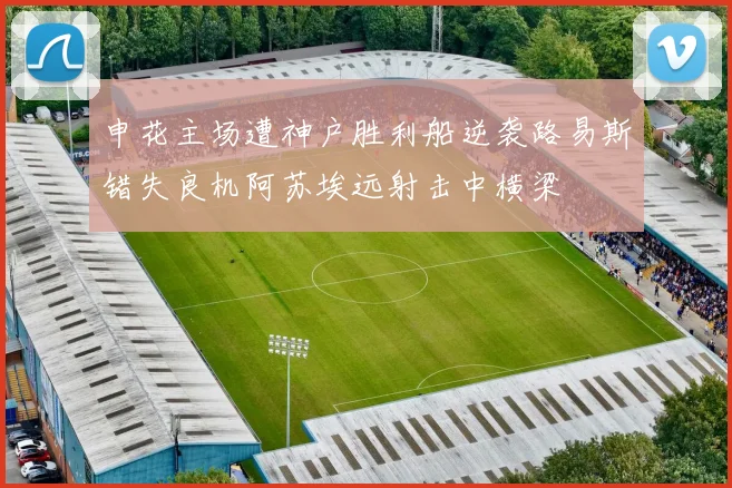 申花主场遭神户胜利船逆袭路易斯错失良机阿苏埃远射击中横梁