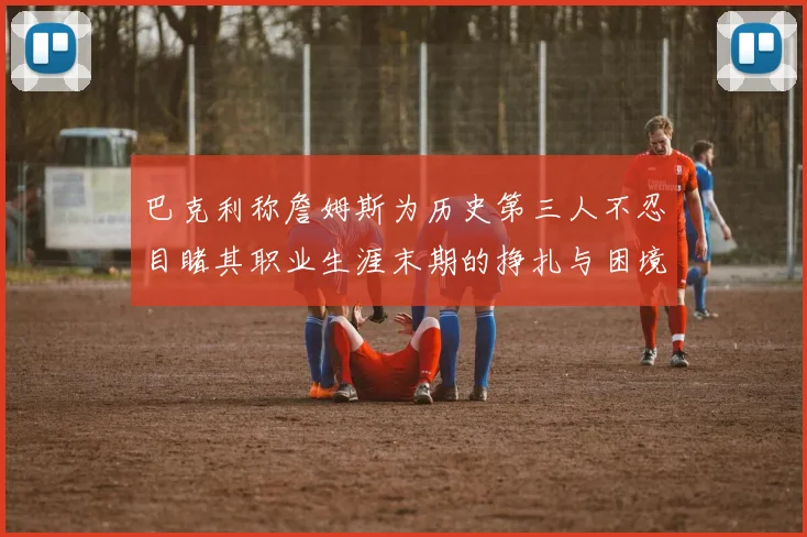 巴克利称詹姆斯为历史第三人不忍目睹其职业生涯末期的挣扎与困境