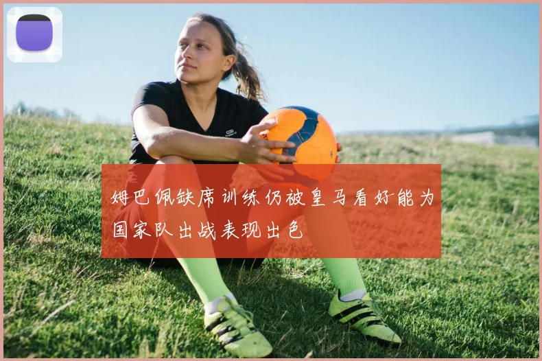 姆巴佩缺席训练仍被皇马看好能为国家队出战表现出色