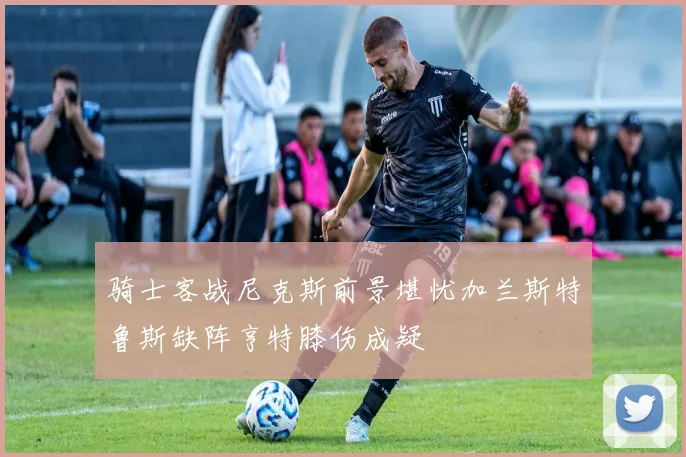 骑士客战尼克斯前景堪忧加兰斯特鲁斯缺阵亨特膝伤成疑