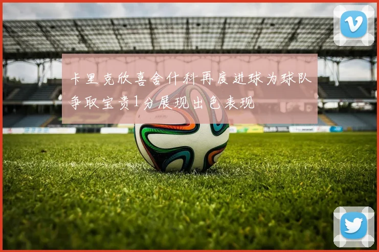 卡里克欣喜舍什科再度进球为球队争取宝贵1分展现出色表现