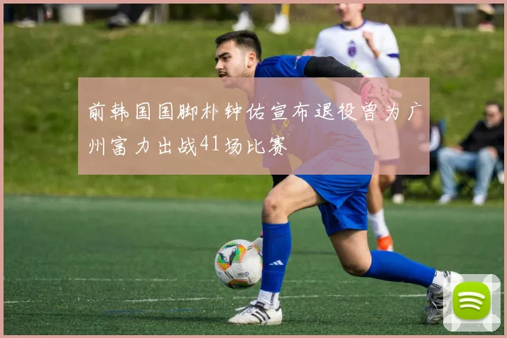 前韩国国脚朴钟佑宣布退役曾为广州富力出战41场比赛