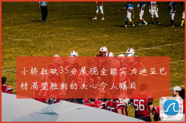 小桥狂砍35分展现全能实力迪亚巴特渴望胜利的决心令人瞩目
