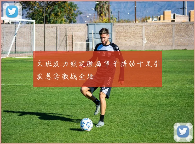 文班发力锁定胜局华子拼劲十足引发悬念激战全场