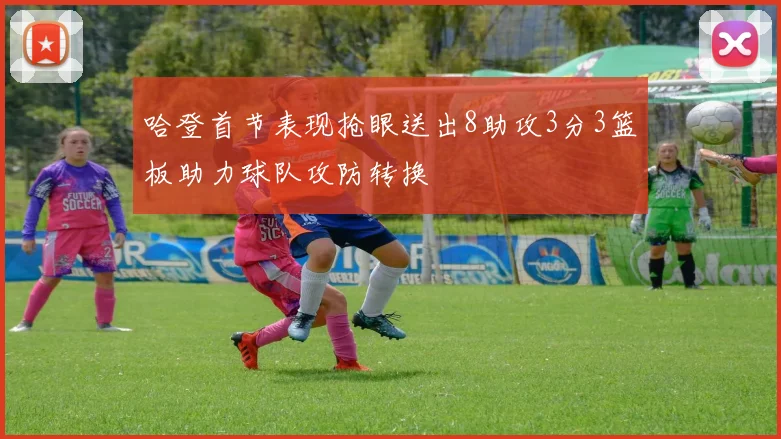 哈登首节表现抢眼送出8助攻3分3篮板助力球队攻防转换