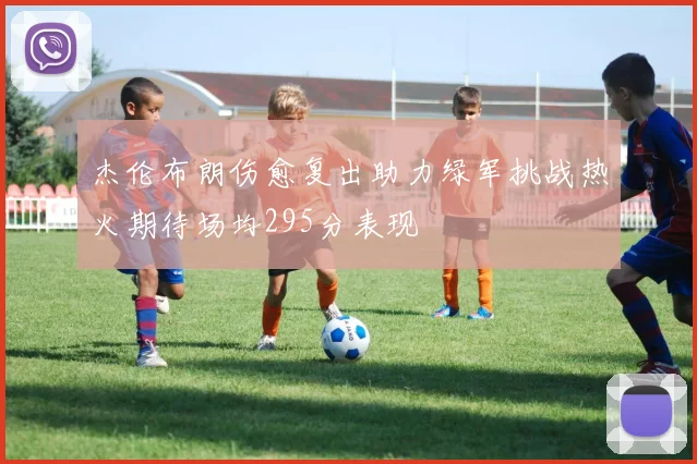 杰伦布朗伤愈复出助力绿军挑战热火期待场均295分表现