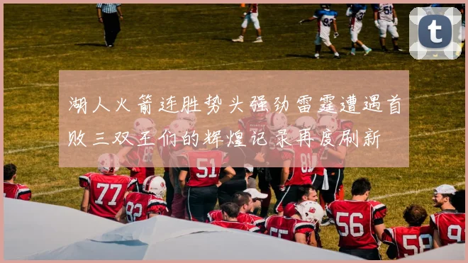 湖人火箭连胜势头强劲雷霆遭遇首败三双王们的辉煌记录再度刷新