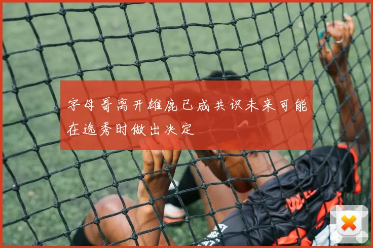 字母哥离开雄鹿已成共识未来可能在选秀时做出决定