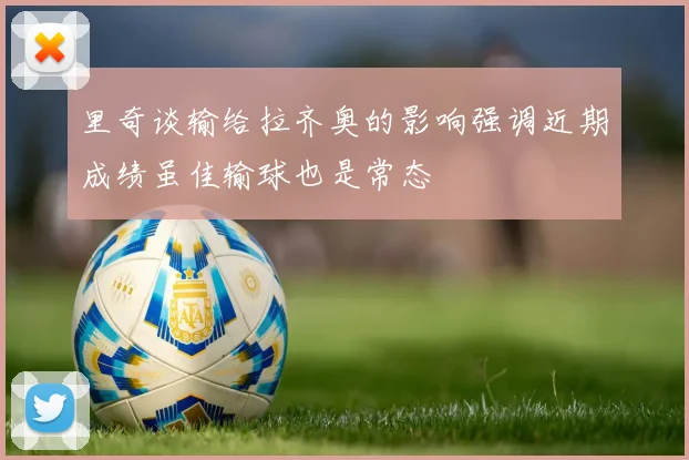 里奇谈输给拉齐奥的影响强调近期成绩虽佳输球也是常态