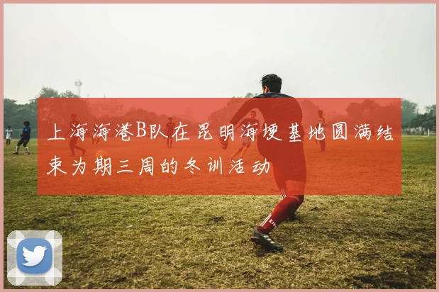 上海海港B队在昆明海埂基地圆满结束为期三周的冬训活动