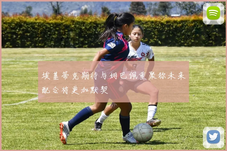 埃基蒂克期待与姆巴佩重聚称未来配合将更加默契