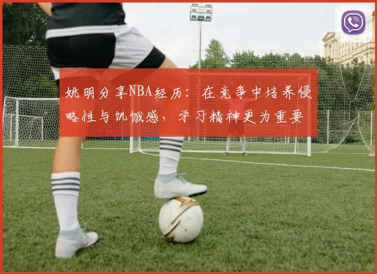姚明分享NBA经历：在竞争中培养侵略性与饥饿感，学习精神更为重要