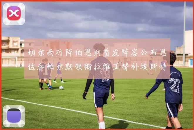 切尔西对阵伯恩利首发阵容公布恩佐和帕尔默领衔拉维亚替补埃斯特旺因伤缺席