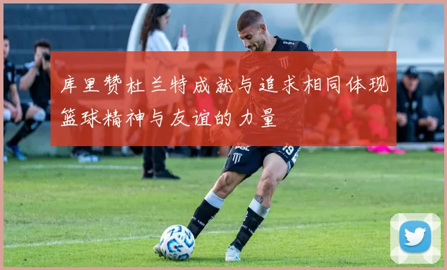 库里赞杜兰特成就与追求相同体现篮球精神与友谊的力量