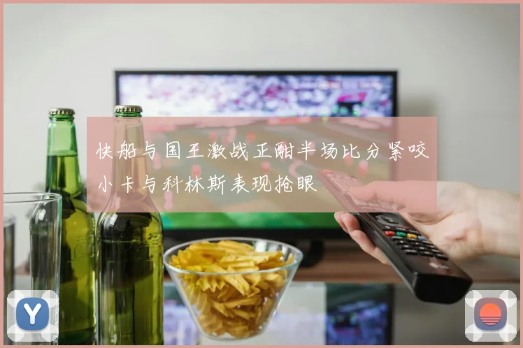 快船与国王激战正酣半场比分紧咬小卡与科林斯表现抢眼