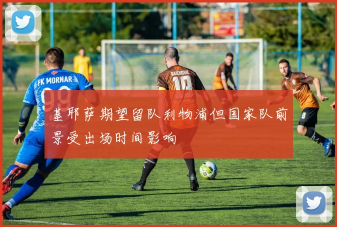 基耶萨期望留队利物浦但国家队前景受出场时间影响