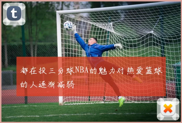 都在投三分球NBA的魅力对热爱篮球的人逐渐减弱