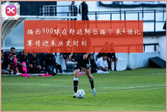 梅西900球在即迈阿密接下来4场比赛将迎来历史时刻