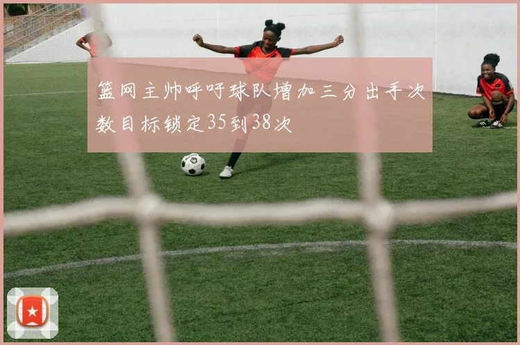 篮网主帅呼吁球队增加三分出手次数目标锁定35到38次