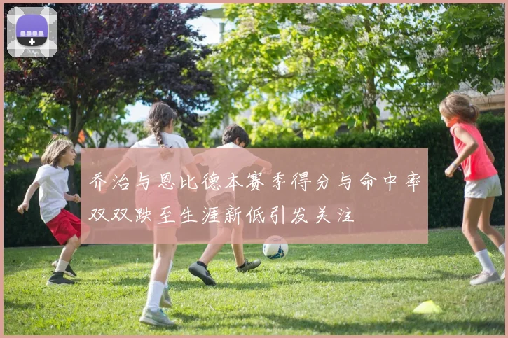 乔治与恩比德本赛季得分与命中率双双跌至生涯新低引发关注