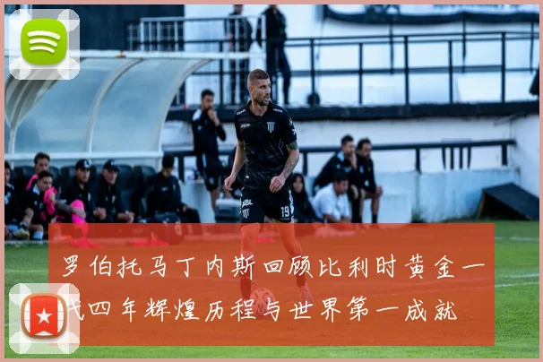 罗伯托马丁内斯回顾比利时黄金一代四年辉煌历程与世界第一成就