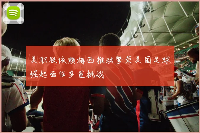 美职联依赖梅西推动繁荣美国足球崛起面临多重挑战