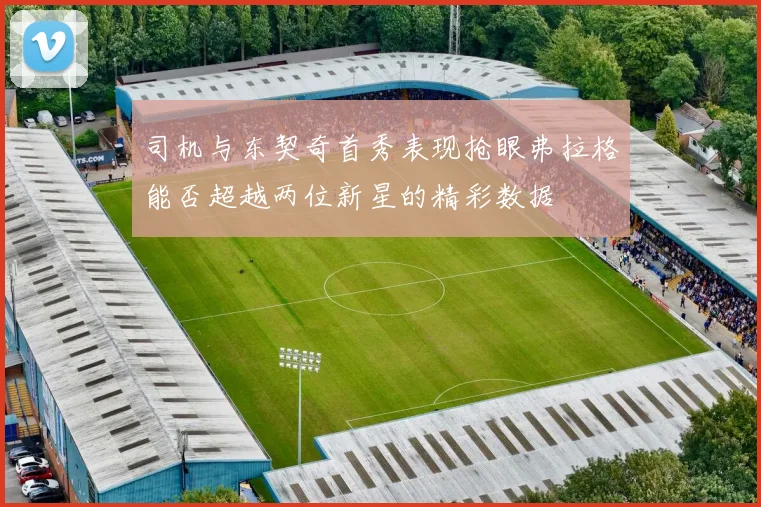 司机与东契奇首秀表现抢眼弗拉格能否超越两位新星的精彩数据