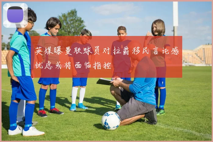 英媒曝曼联球员对拉爵移民言论感忧虑或将面临指控