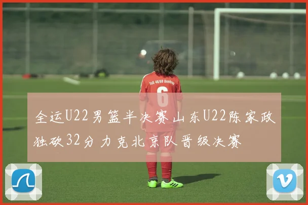 全运U22男篮半决赛山东U22陈家政独砍32分力克北京队晋级决赛