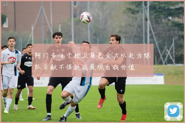 阿门专注于控卫角色全力以赴为球队贡献不惧挑战展现自我价值