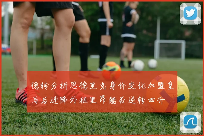 德转分析恩德里克身价变化加盟皇马后连降外租里昂能否逆转回升