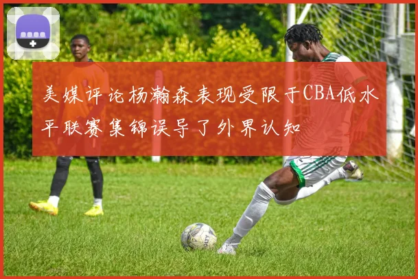 美媒评论杨瀚森表现受限于CBA低水平联赛集锦误导了外界认知