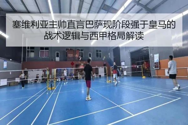 塞维利亚主帅直言巴萨现阶段强于皇马的战术逻辑与西甲格局解读
